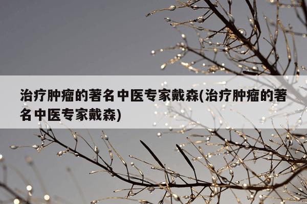 治疗肿瘤的著名中医专家戴森(治疗肿瘤的著名中医专家戴森)