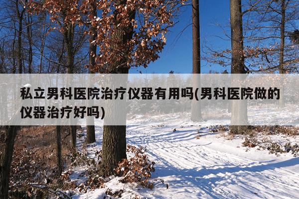 私立男科医院治疗仪器有用吗(男科医院做的仪器治疗好吗)
