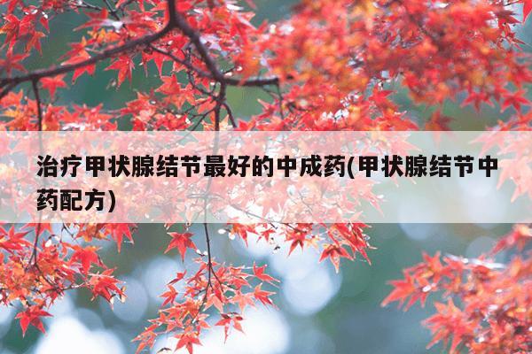 治疗甲状腺结节最好的中成药(甲状腺结节中药配方)