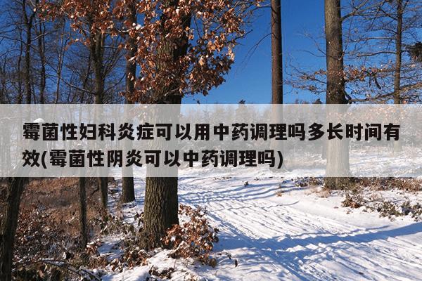 霉菌性妇科炎症可以用中药调理吗多长时间有效(霉菌性阴炎可以中药调理吗)