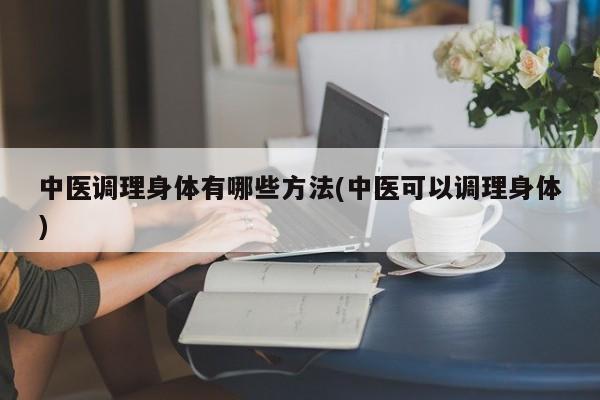 中医调理身体有哪些方法(中医可以调理身体)
