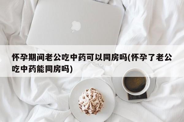 怀孕期间老公吃中药可以同房吗(怀孕了老公吃中药能同房吗)