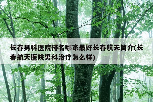 长春男科医院排名哪家最好长春航天简介(长春航天医院男科治疗怎么样)