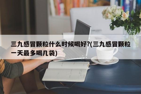 三九感冒颗粒什么时候喝好?(三九感冒颗粒一天最多喝几袋)