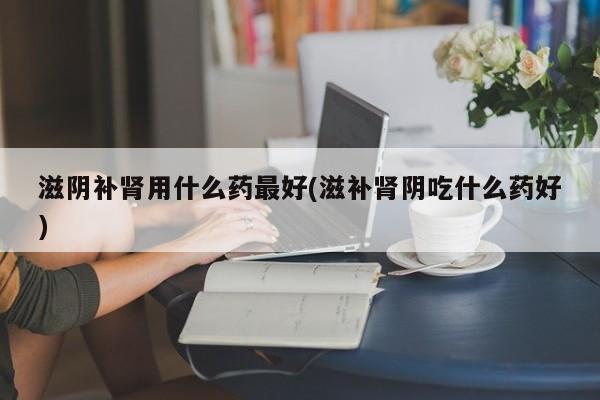 滋阴补肾用什么药最好(滋补肾阴吃什么药好)