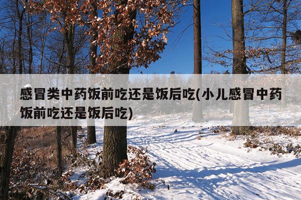 感冒类中药饭前吃还是饭后吃(小儿感冒中药饭前吃还是饭后吃)