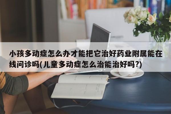 小孩多动症怎么办才能把它治好药业附属能在线问诊吗(儿童多动症怎么治能治好吗?)