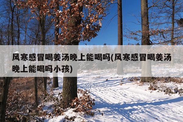 风寒感冒喝姜汤晚上能喝吗(风寒感冒喝姜汤晚上能喝吗小孩)