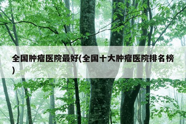 全国肿瘤医院最好(全国十大肿瘤医院排名榜)