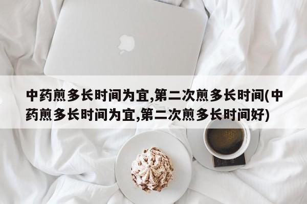 中药煎多长时间为宜,第二次煎多长时间(中药煎多长时间为宜,第二次煎多长时间好)