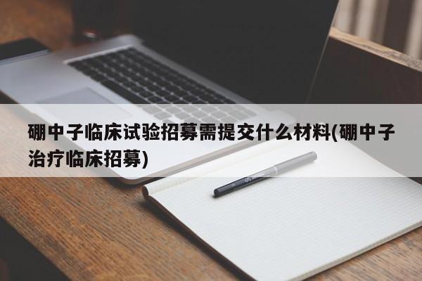 硼中子临床试验招募需提交什么材料(硼中子治疗临床招募)