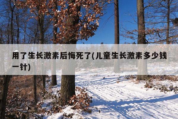 用了生长激素后悔死了(儿童生长激素多少钱一针)