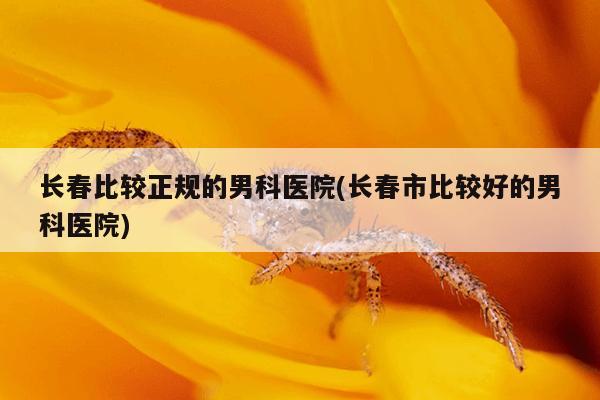 长春比较正规的男科医院(长春市比较好的男科医院)