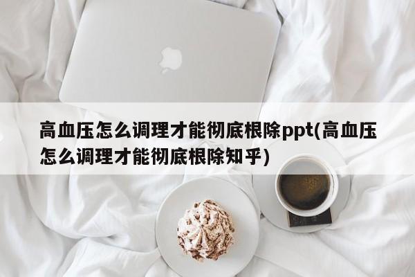 高血压怎么调理才能彻底根除ppt(高血压怎么调理才能彻底根除知乎)