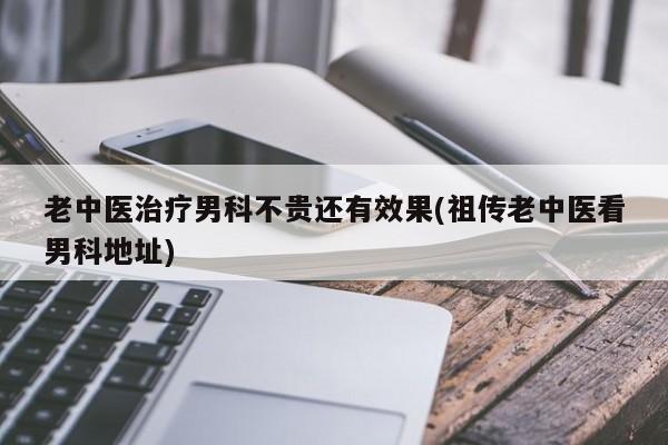 老中医治疗男科不贵还有效果(祖传老中医看男科地址)