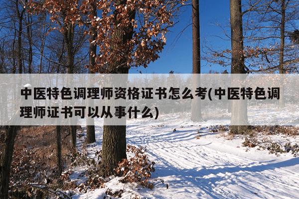 中医特色调理师资格证书怎么考(中医特色调理师证书可以从事什么)