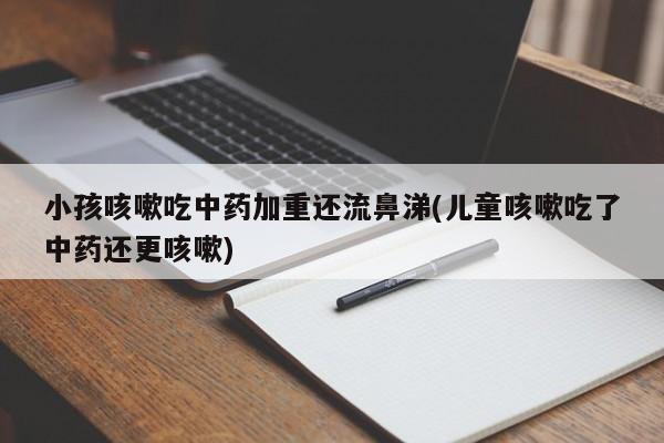 小孩咳嗽吃中药加重还流鼻涕(儿童咳嗽吃了中药还更咳嗽)