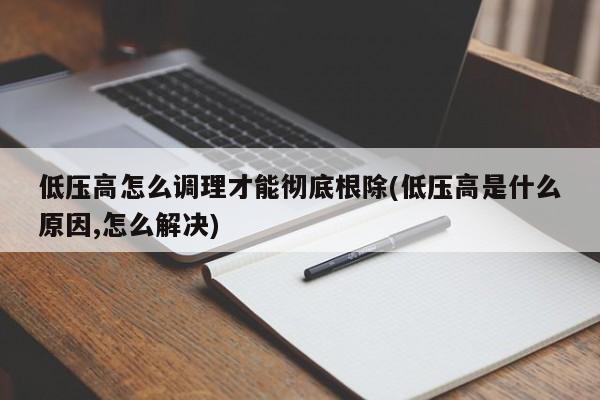 低压高怎么调理才能彻底根除(低压高是什么原因,怎么解决)