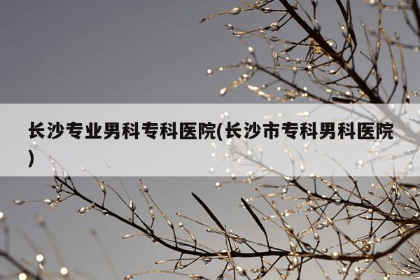 长沙专业男科专科医院(长沙市专科男科医院)