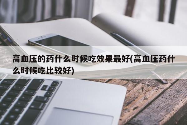 高血压的药什么时候吃效果最好(高血压药什么时候吃比较好)