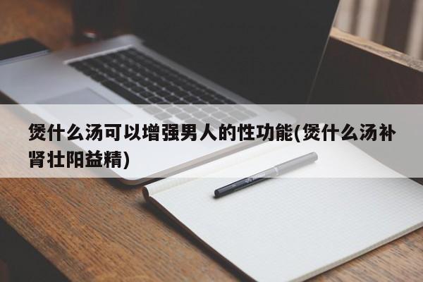 煲什么汤可以增强男人的性功能(煲什么汤补肾壮阳益精)
