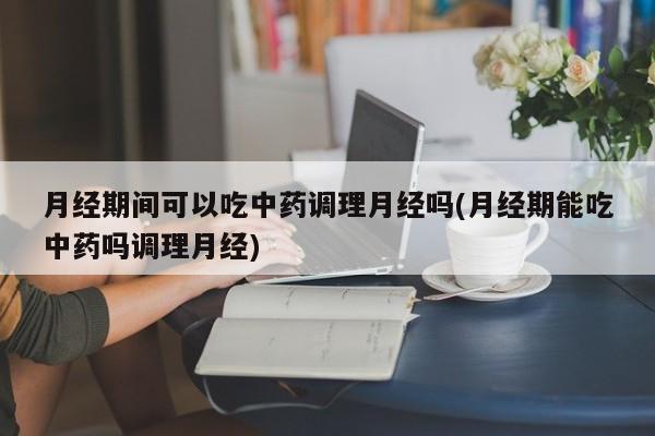 月经期间可以吃中药调理月经吗(月经期能吃中药吗调理月经)