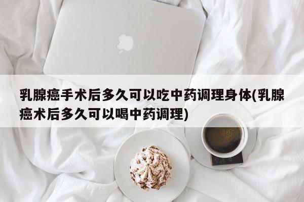 乳腺癌手术后多久可以吃中药调理身体(乳腺癌术后多久可以喝中药调理)