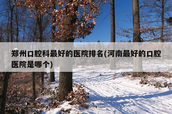 郑州口腔科最好的医院排名(河南最好的口腔医院是哪个)