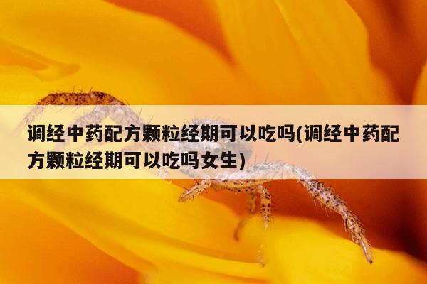 调经中药配方颗粒经期可以吃吗(调经中药配方颗粒经期可以吃吗女生)