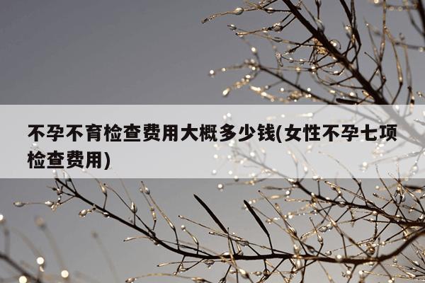 不孕不育检查费用大概多少钱(女性不孕七项检查费用)
