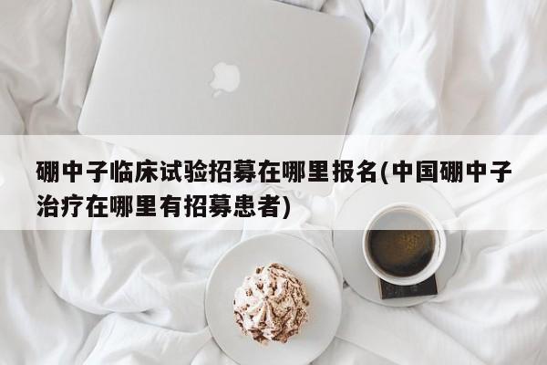 硼中子临床试验招募在哪里报名(中国硼中子治疗在哪里有招募患者)