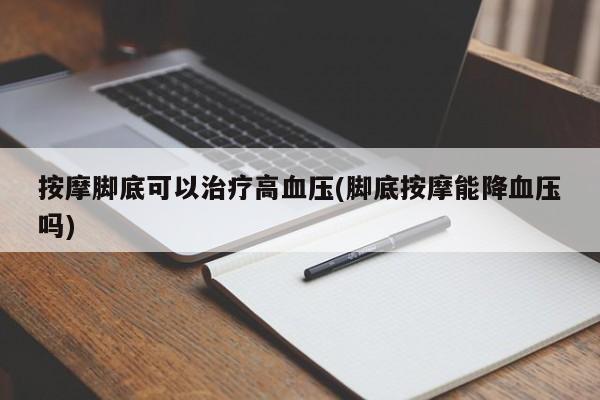按摩脚底可以治疗高血压(脚底按摩能降血压吗)