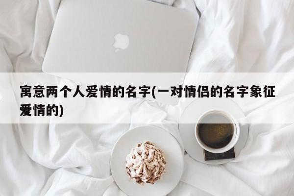 寓意两个人爱情的名字(一对情侣的名字象征爱情的)