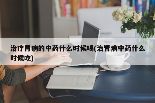 治疗胃病的中药什么时候喝(治胃病中药什么时候吃)