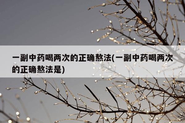 一副中药喝两次的正确熬法(一副中药喝两次的正确熬法是)