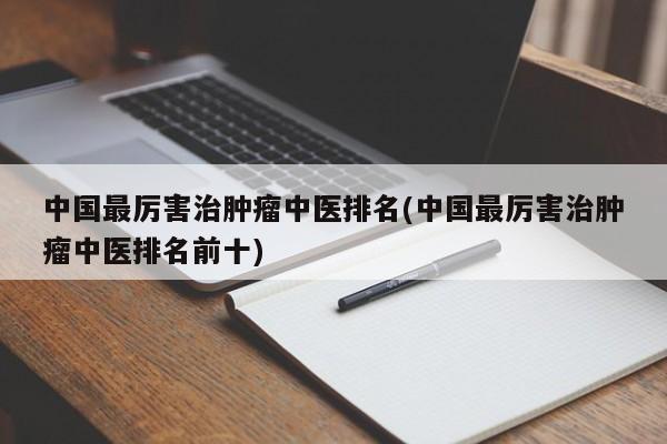 中国最厉害治肿瘤中医排名(中国最厉害治肿瘤中医排名前十)