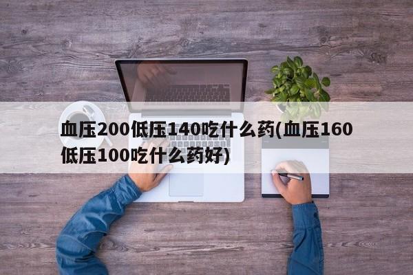 血压200低压140吃什么药(血压160低压100吃什么药好)