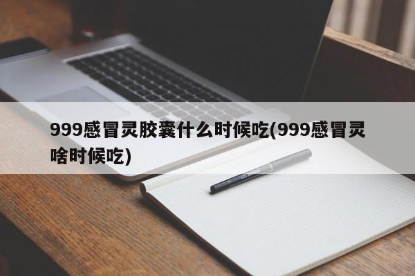999感冒灵胶囊什么时候吃(999感冒灵啥时候吃)
