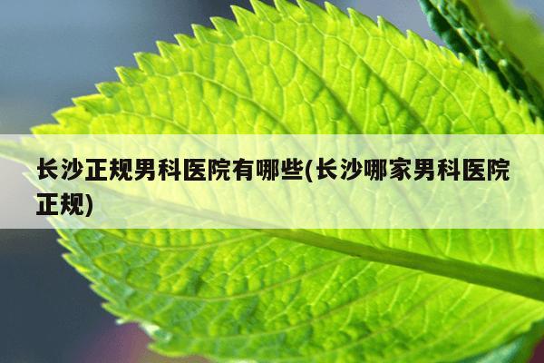 长沙正规男科医院有哪些(长沙哪家男科医院正规)