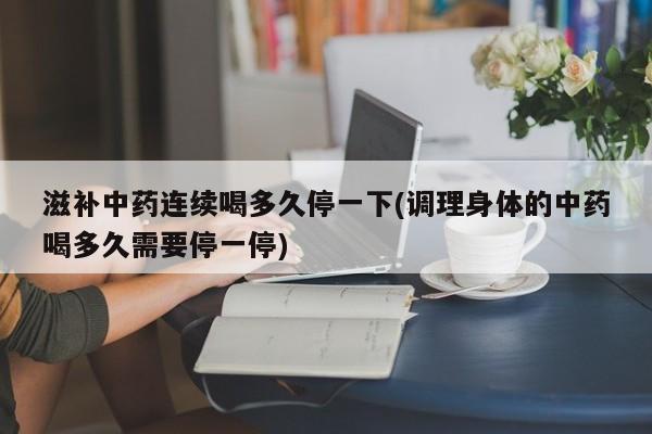 滋补中药连续喝多久停一下(调理身体的中药喝多久需要停一停)