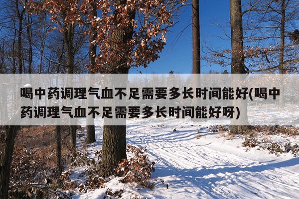 喝中药调理气血不足需要多长时间能好(喝中药调理气血不足需要多长时间能好呀)