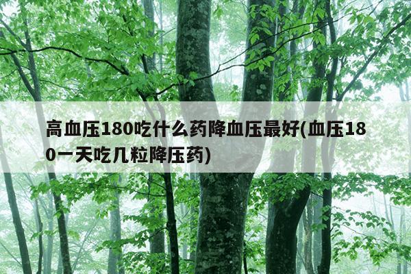 高血压180吃什么药降血压最好(血压180一天吃几粒降压药)