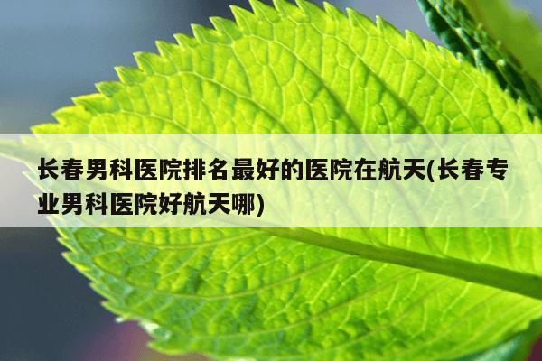 长春男科医院排名最好的医院在航天(长春专业男科医院好航天哪)