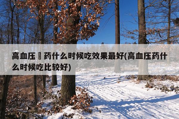 高血压旳药什么时候吃效果最好(高血压药什么时候吃比较好)
