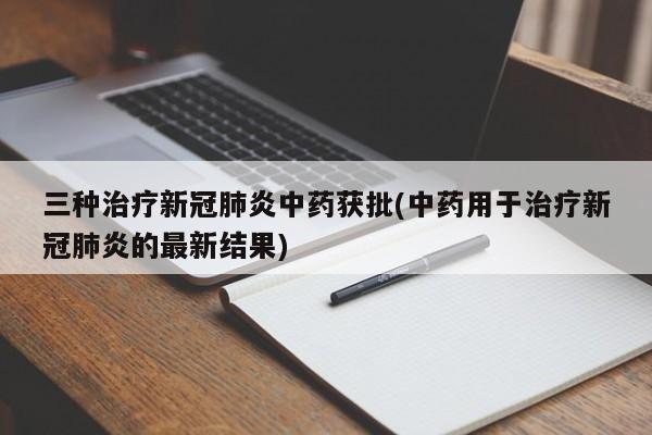 三种治疗新冠肺炎中药获批(中药用于治疗新冠肺炎的最新结果)