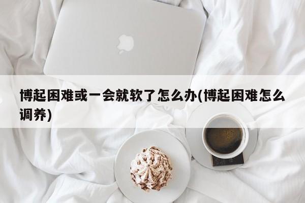 博起困难或一会就软了怎么办(博起困难怎么调养)