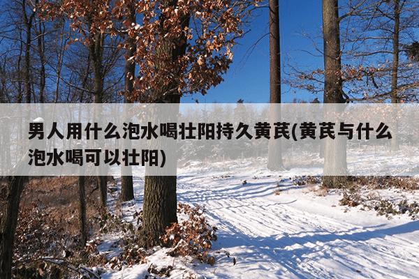 男人用什么泡水喝壮阳持久黄芪(黄芪与什么泡水喝可以壮阳)