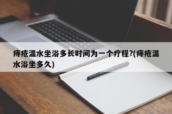 痔疮温水坐浴多长时间为一个疗程?(痔疮温水浴坐多久)