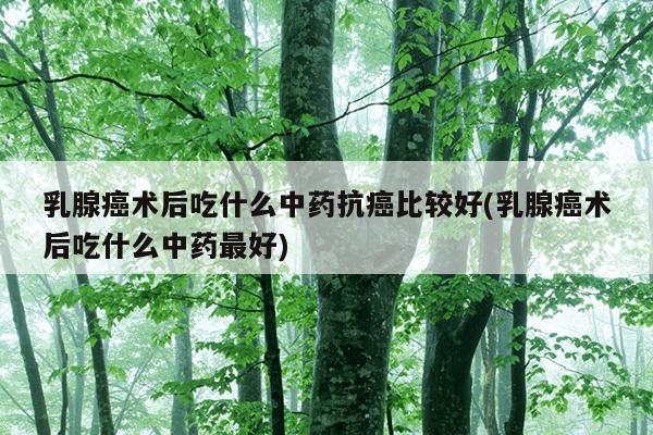 乳腺癌术后吃什么中药抗癌比较好(乳腺癌术后吃什么中药最好)