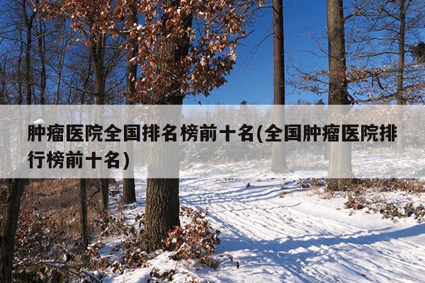肿瘤医院全国排名榜前十名(全国肿瘤医院排行榜前十名)